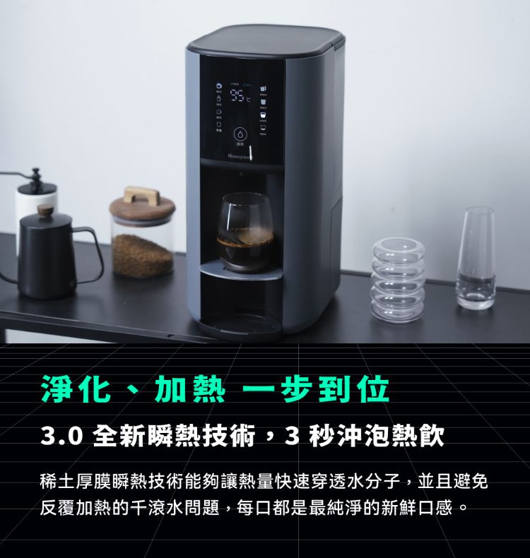 淨化、加熱 一步到位3.0全新瞬熱技術,3秒沖泡熱飲稀土厚膜瞬熱技術能夠讓熱量快速穿透水分子,並且避免反覆加熱的滾水問題,每口都是最純淨的新鮮口感。