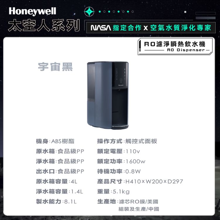 Honeywell太空人系列指定合作 X空氣水質淨化專家濾淨瞬熱飲水機RO Dispenser 宇宙黑機身:ABS樹酯原水箱:食品級PP淨水箱:食品級PP出水口:食品級PP原水箱容量:4L操作方式:觸控式面板額定電壓:110v額定功率:1600w待機功率:0.8W產品尺寸:H410xW200D297淨水箱容量:1.4L重量:5.1kg製水能力:8.1L生產地:濾芯RO膜/美國組裝及生產/中國