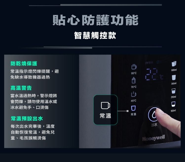 貼心防護功能智慧觸控款防乾燒保護常溫指示燈閃爍提醒,避免缺水導致機器過熱高溫警告當水溫過熱時,警示燈將會閃爍,請勿使用溫水或冰水避免手、口燙傷95500ml70C300ml45°C210ml常溫預設出水常溫常温每次出水完畢後,溫度C150ml自動恢復常溫,避免兒童、毛孩誤觸燙傷出水Honeywell