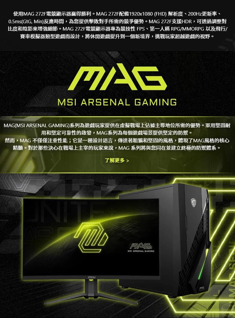 使用MAG 272F電競顯示器贏得勝利。MAG 272F配備1920x1080 (FHD) 解析度、200Hz更新率、0.5ms(GtG, Min)反應時間,為您提供擊敗對手所需的競爭優勢。MAG 272F支援HDR,可透過調整對比度和陰影來增強細節。MAG 272F電競顯示器專為競技 FPS、第一人稱 RPG/MMORPG 以及飛行/賽車模擬器類型遊戲而設計,將休閒遊戲提升到一個新境界,挑戰玩家超越遊戲的視野。MAG ARSENAL GAMINGMAG(MSI ARSENAL GAMING)系列為遊戲玩家提供在虛擬戰場上佔據主導地位所需的優勢。軍用堅固耐用和堅定可靠性的啟發,MAG系列為每個遊戲場景提供堅定的防禦。然而,MAG 不僅僅注重性能;它是一種設計語言,傳達著粗獷和堅固的風格,體現了MAG風格的核心精髓。對於那些決心在戰場上主宰的玩家來說,MAG系列將與您同在並建立終極的防禦體系。了解更多MAGMSI ARSENAL GAMINGmsi