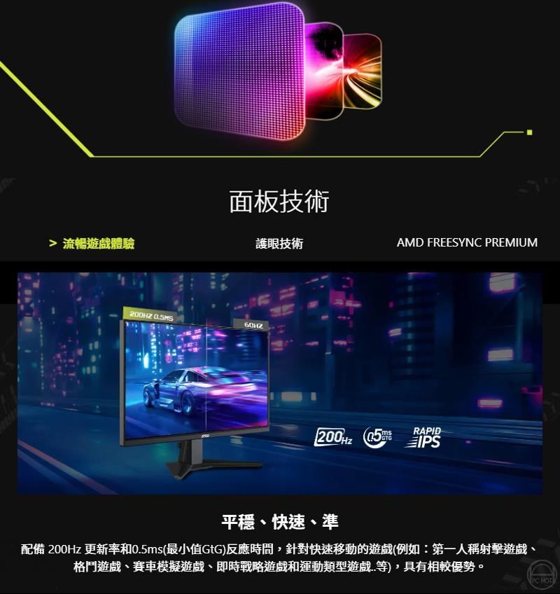 流暢體驗面板技術護眼技術 AMD FREESYNC PREMIUM 5RAPIDIPS平穩快速、準配備 200Hz 更新率和0.5ms(最小值GtG)反應時間,針對快速移動的(例如:第一人稱射擊遊戲、格鬥遊戲、賽車模擬遊戲、即時戰略遊戲和運動類型等),具有相較優勢。 HOT
