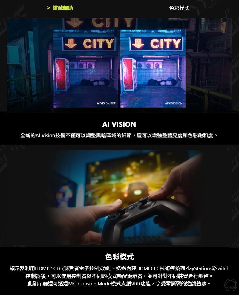 遊戲輔助CITY色彩模式CITY VISION OFF VISION ONAI VISION全新的Al Vision技術不僅可以調整黑暗區域的細節,還可以增強整體亮度和色彩飽和度。色彩模式顯示器利用HDMI™ CEC(消費者電子控制)功能。透過內建HDMI CEC技術連接到PlayStationSwitch控制器後,可以使用控制器以不同的模式喚醒顯示器,並可針對不同裝置進行調整。此顯示器還可透過MSI Console Mode模式支援VRR功能,享受零撕裂的遊戲體驗。 HOT