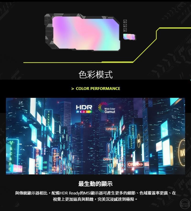 色彩模式 COLOR PERFORMANCEHDRREADYWide ColorGamutBAOPEN最生動的顯示與傳統顯示器相比,配備HDR Ready的MSI顯示器可產生更多的細節、色域覆蓋率更廣、在視覺上更加逼真與精緻,完美沉浸達到極限。 HOT