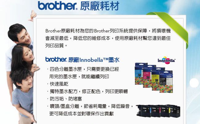 brother. 原廠耗材Brother原廠耗材為您的 Brother列印系統提供保障將損壞機會減至最低,降低您的維修成本,使用原廠耗材幫您達到最佳列印品質。brother. 原廠Innobellat墨水四色分離墨水匣,只需要更換已經用完的墨水匣,就能繼續列印快速風乾·獨特墨水配方,修正配色,列印更順暢防污垢、防堵塞噴頭/墨盒分離,節省耗電量,降低噪音,更可降低成本並對環保作出貢獻innobella
