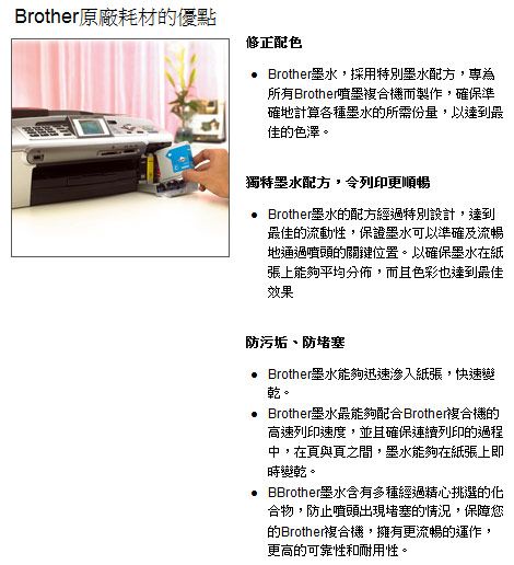 Brother原廠耗材的優點修正配色 Brother墨水,採用特別墨水配方,為所有Brother噴墨複合機而製作,確保準確地計算各種墨水的所需份量,以達到最佳的色澤。獨特墨水配方,令列印更順暢 Brother墨水的配方經過特別設計,達到最佳的流動性,保證墨水可以準確及流暢地通過噴頭的關鍵位置。以確保墨水在紙張上能夠平均分佈,而且色彩也達到最佳效果防污垢、防堵塞 Brother墨水能夠迅速紙張,快速變乾。 Brother墨水最能夠配合Brother複合機的高速列印速度,並且確保連續列印的過程中,在頁與頁之間,墨水能夠在紙張上即時變乾。 墨水含有多種經過精心挑選的化合物,防止噴頭出現堵塞的情況,保障您的Brother複合機,擁有更流暢的運作,更高的可靠性和耐用性。