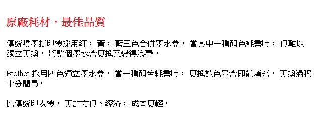 原廠耗材最佳品質傳統噴墨打印機採用 , 藍三色合併墨水, 當其中一種顏色耗盡, 便難以獨立更換, 將整個墨水盒更換變得浪費。Brother 採用四色獨立墨水盒, 當一種顏色耗盡時, 更換該色墨盒即能填充, 更換過程十分簡易。比傳統印表機, 更加方便、經濟, 成本更輕。