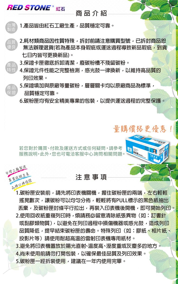 RED STONE  紅石商品介紹.皆由紅石工廠生產穩定可靠。製造品質 2.耗材類商品因性質特殊拆封前請注意購買型號,已拆封商品恕優良 無法辦理退貨(若為產品本身瑕疵或運送過程導致新品瑕疵,到貨七日内皆可更換新品)。3.保證卡匣徹底拆卸清潔,廢碳粉槽不殘留碳粉。產品4.保證元件性能之完整檢測,感光鼓一律換新,以維持高品質的列印效果。產品 5.保證填加與原廠等量碳粉,層層關卡均以原廠商品為標準,品質穩定可靠。保證6.碳粉匣均有安全精美專業的包裝,以提供運送過程的完整保護。量購價格更優惠!若您對於購買、付款及運送方式或任何疑問,請參考服務說明,此外,您也可電客服中心詢問相關問題。台灣工廠製造專業技術生產品牌口碑保證注意事項1.碳粉匣安裝前,請先將印表機關機,握住碳粉匣的兩端,左右輕輕搖晃數次,讓碳粉可以均勻分佈,輕輕將有PULL標示的黑色紙抽出丟棄,及碳粉匣封條平行拉出,再裝入印表機後開機,即可開始列印。2.使用回收紙重複列印時,煩請務必留意清除紙張異物(如:訂書針或黏膠類物質),以避免在列印過程中損傷機器或感光鼓,造成列印品質降低,提早結束碳粉匣的壽命。特殊列印(如:膠紙、相片紙、投影片等)請使用耐超高溫的雷射印表機專用紙材。3.避免將印表機置放於陽光直射、溫度高、溼度重或灰塵多的地方4.尚未使用前請勿打開包裝,以確保最佳品質及列印效果。5.碳粉匣一經拆裝使用,建議在一年使用完畢。