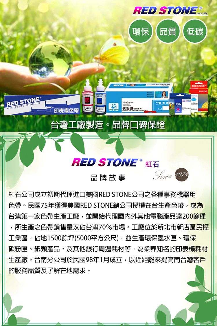 RED STONEPRINTER RIBBONRED STONE  since 1974環保品質低碳印表機色帶 台灣工廠製造。品牌口碑保證RED STONE  紅石品牌故事Since 1974RED STONE紅石公司成立初期代理進口美國RED STONE公司之各種事務機器用色帶。民國75年獲得美國RED STONE總公司授權在台生產色帶,成為台灣第一家色帶生產工廠,並開始代理國內外其他電腦產品達200餘種所生產之色帶銷售量攻佔台灣70%市場。工廠位於新北市新店區民權工業區,佔地1500餘坪(5000平方公尺),並生產環保墨水匣、環保碳粉匣、紙類產品、及其他銀行周邊耗材等,為業界知名的印表機耗材生產廠。台南分公司於民國98年1月成立,以近距離來提高南台灣客戶的服務品質及了解在地需求。