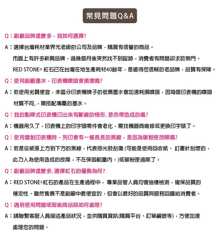 Q:副廠品牌這麼多我如何選擇?常見問題Q&amp;AA:選擇台灣耗材業界元老級的公司及品牌購買有信譽的商品。市面上有許多新興品牌過幾個月後突然找不到蹤跡,消費者有問題卻求助無門。RED STONE  紅石已在台灣在地生產耗材40餘年,是值得您信賴的老品牌,品質有保障。Q:使用副廠墨水,印表機噴頭會損壞嗎?A:若使用劣質便宜,未區分印表機牌子的低價墨水會加速耗損噴頭,因每個印表機的噴頭材質不同,需搭配專屬的墨水。Q:我的點陣式印表機印出來有斷線的情形,是色帶造成的嗎?A:機器用久了,印表機上的印字頭零件會老化,需找機器商維修或更換印字頭了。Q:使用雷射印表機時,列印會有一條長長的黑線,是因為碳粉匣故障嗎?A:若是從紙張上方到下方的黑線,代表感光鼓刮傷(可能是使用回收紙、釘書針刮壞的,此乃人為使用造成的故障,不在保固範圍。)或碳粉匣過期了。Q:副廠品牌這麼多,選擇紅石的優勢為何?A:RED STONE®紅石的產品在生產過程中,專業品管人員均會抽樣檢測,確保品質的穩定性。雖然售價不是副廠中最便宜的,但會以最好的品質與服務回饋給消費者。Q:遇到使用問題或瑕疵商品該如何處理?A:請聯繫客服人員描述產品狀況,並供購買資訊(購買平台、訂單編號等),方便加速處理您的問題。