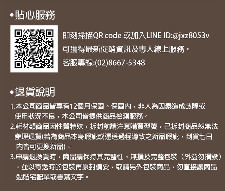貼心服務退貨說明即刻掃描QR code 或加入LINE ID:@jxz8053v可獲得最新促銷資訊及專人線上服務。客服專線:(028667-53481.本公司商品皆享有12個月保固。保固內,非人為因素造成故障或使用狀況不良,本公司皆提供商品檢測服務。2.耗材類商品因性質特殊,拆封前請注意購買型號,已拆封商品恕無法辦理退貨(若為商品本身瑕疵或運送過程導致之新品瑕疵,到貨七日皆可更換新品)。3.申請退換貨時,商品請保持其完整性、無損及完整包裝(外盒勿損毀)並以寄送時的包裝再原封,或請另外包裝商品,勿直接讓商品黏貼宅配單或書寫文字。