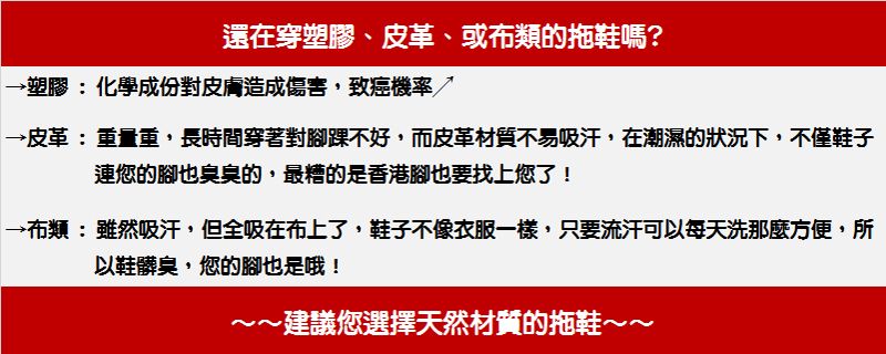 還在穿塑膠、皮革、或布類的拖鞋嗎?→塑膠:化學成份對皮膚造成傷害,致癌機率→皮革:重量重,長時間穿著對腳踝不好,而皮革材質不易吸汗,在潮濕的狀況下,不僅鞋子連您的腳也臭臭的,最糟的是香港腳也要找上您了!→布類:雖然吸汗,但全吸在布上了,鞋子不像衣服一樣,只要流汗可以每天洗那麼方便,所以鞋髒臭,您的腳也是哦!~建議您選擇天然材質的拖鞋~~