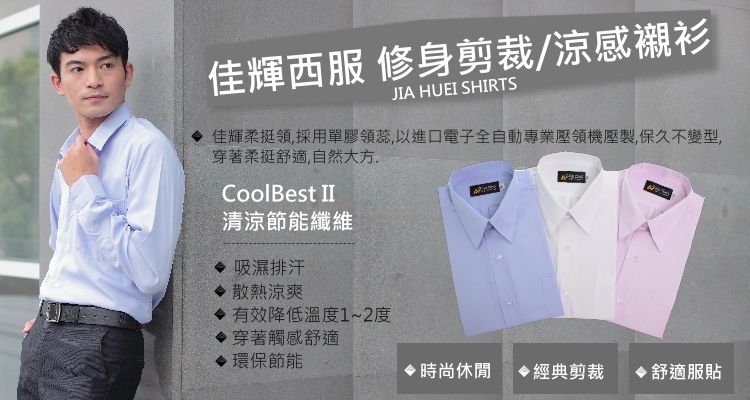 佳輝西服 修身剪裁/涼感襯衫JIA HUEI SHIRTS佳輝柔挺領,採用單膠領蕊,以進口電子全自動專業壓領機壓製,保久不變型,穿著柔挺舒適,自然大方CoolBest II清涼節能纖維 吸濕排汗 散熱涼爽 有效降低溫度1~2度穿著觸感舒適 環保節能時尚休閒 經典剪裁 舒適服貼