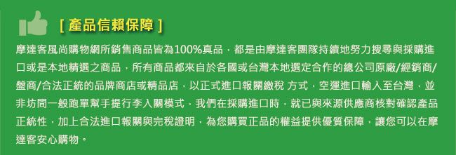 [產品信賴保障]摩達客風尚購物網所銷售商品皆為100%真品都是由摩達客團隊持續地努力搜尋與採購進口或是本地精選之商品所有商品都來自於各國或台灣本地選定合作的總公司原廠/經銷商/盤商/合法正統的品牌商店或精品店以正式進口報關繳稅方式空運進口輸入至台灣,並非坊間一般跑單幫手提行李入關模式,我們在採購進口時,就已與來源供應商核對確認產品正統性,加上合法進口報關與完稅證明,為您購買正品的權益提供優質保障,讓您可以在摩達客安心購物。