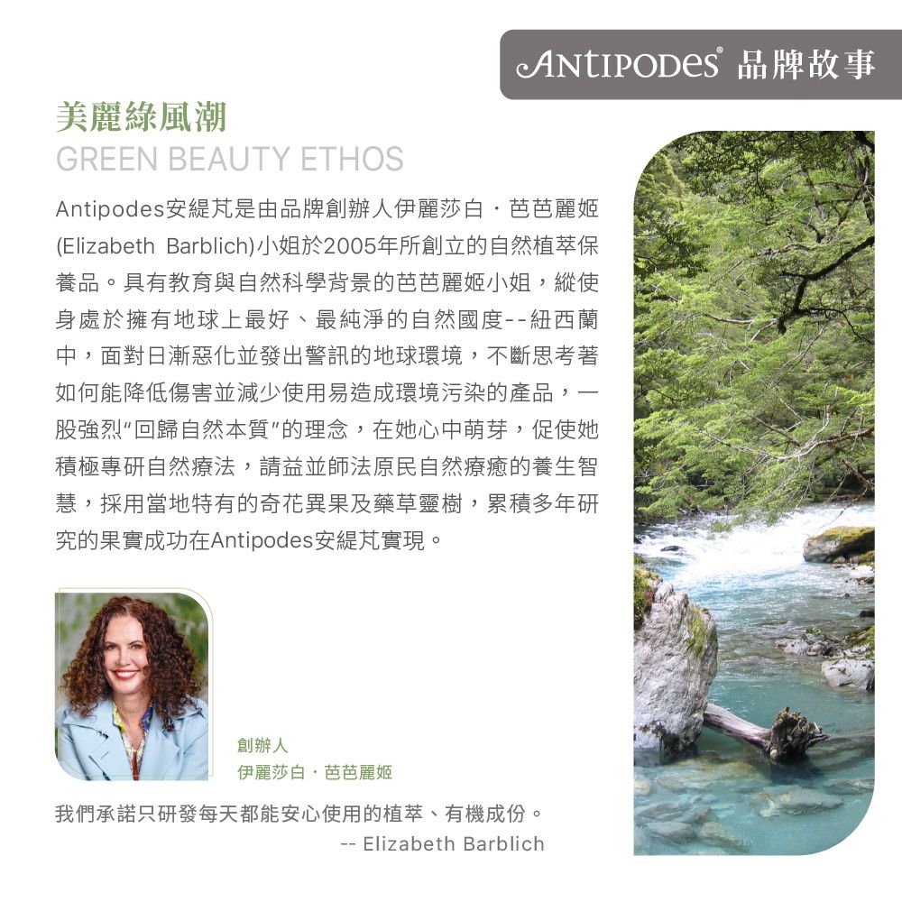 品牌故事美麗綠風潮GREEN BEAUTY ETHOSAntipodes 安是由品牌創辦人伊麗莎白·芭芭麗姬(Elizabeth Barblich)小姐於2005年所創立的自然植萃保養品。具有教育與自然科學背景的芭芭麗姬小姐縱使身處於擁有地球上最好、最純淨的自然國度紐西蘭中,面對日漸惡化並發出警訊的地球環境,不斷思考著如何能降低傷害並減少使用易造成環境污染的產品,股強烈回歸自然本質的理念,在她心中萌芽,促使她積極專研自然療法,請益並師法原民自然療癒的養生智慧,採用當地特有的奇花異果及藥草靈樹,累積多年研究的果實成功在Antipodes 安實現。, 創辦人伊麗莎白·芭芭麗姬我們承諾只研發每天都能安心使用的植萃、有機成份。 Elizabeth Barblich