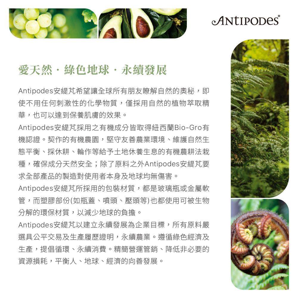 愛天然綠色地球永續發展Antipodes 安希望讓全球所有朋友瞭解自然的奧秘,即使不用任何刺激性的化學物質,僅採用自然的植物萃取精華,也可以達到保養肌膚的效果。Antipodes安採用之有機成分皆取得紐西蘭Bio-Gro有機認證。契作的有機農園,堅守友善農業環境、維護自然生態平衡、採休耕、輪作等給予土地休養生息的有機農耕法種,確保成分天然安全;除了原料之外Antipodes 安要求全部產品的製造對使用者本身及地球均無傷害。Antipodes安所採用的包裝材質,都是玻璃瓶或金屬軟管,而塑膠部份(如瓶蓋、噴頭、壓頭等)也都使用可被生物分解的環保材質,以減少地球的負擔。Antipodes 安緹以建立永續發展為企業目標,所有原料嚴選具公平交易及生產履歷證明,永續農業。遵循綠色經濟及生產,提倡循環、永續消費。精簡營運管銷、降低非必要的資源損耗,平衡人、地球、經濟的向善發展。