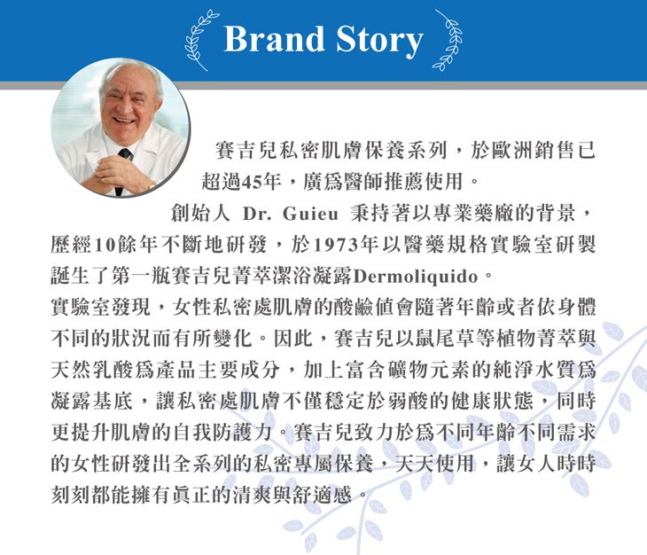 Brand Story賽吉兒私密肌膚保養系列,於歐洲銷售已超過45年,廣醫師推薦使用。創始人 Dr. Guieu 秉持著以專業藥廠的背景,歷經10餘年不斷地研發,於1973年以醫藥規格實驗室研製誕生了第一瓶賽吉兒菁萃潔浴凝露Dermoliquido。實驗室發現,女性私密處肌膚的酸鹼值會隨著年齡或者身體不同的狀況而有所變化。因此,賽吉兒以鼠尾草等植物菁萃與天然乳酸產品主要成分,加上富含礦物元素的純淨水質凝露基底,讓私密處肌膚不僅穩定於弱酸的健康狀態,同時更提升肌膚的自我防護力。賽吉兒致力於為不同年齡不同需求的女性研發出全系列的私密專屬保養,天天使用,讓女人時時刻刻都能擁有真正的清爽與舒適感。