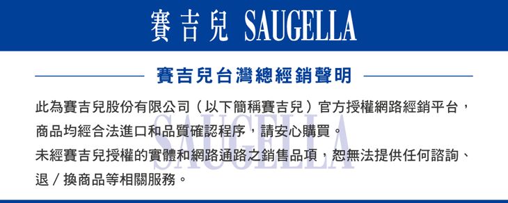 賽吉兒 SAUGELLA賽吉兒台灣總經銷聲明此為賽吉兒股份有限公司(以下簡稱賽吉兒)官方授權網路經銷平台,商品均經合法進口和品質確認程序,請安心購買。未經賽吉兒授權的實體和網路通路之銷售品項,恕無法提供任何諮詢、退/換商品等相關服務。