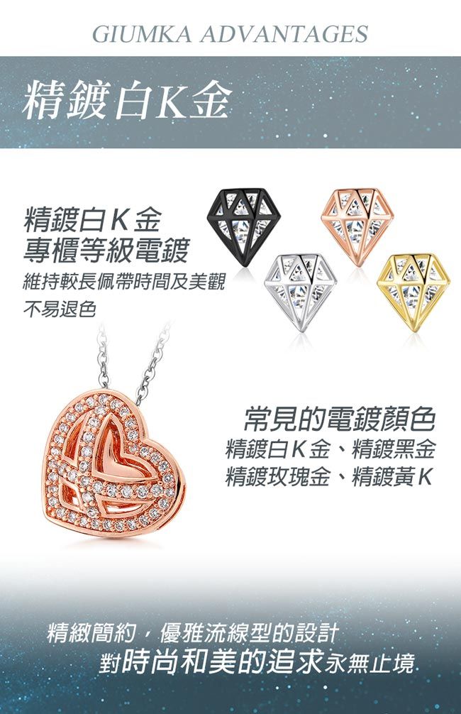 GIUMKA ADVANTAGES精鍍白K金精鍍白K金專櫃等級電鍍維持較長佩帶時間及美觀不易退色常見的電鍍顏色精鍍白K金、精鍍黑金精鍍玫瑰金、精鍍黃K精緻簡約,優雅流線型的設計對時尚和美的追求永無止境