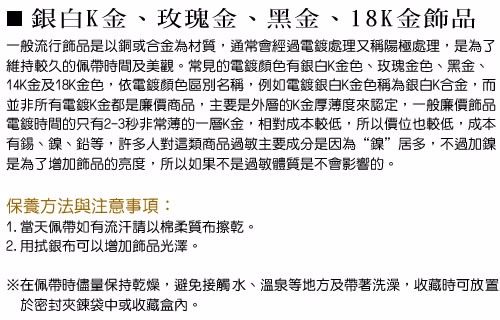 ■銀白K金、玫瑰金、黑金、18K金飾品一般流行飾品是以銅或合金為材質,通常會經過電鍍處理又稱陽極處理,是為了維持較久的佩帶時間及美觀。常見的電鍍顏色有銀白K金色、玫瑰金色、黑金、14K金及18K金色,依電鍍顏色區別名稱,例如電鍍銀白K金色稱為銀白K合金,而並非所有電鍍K金都是廉價商品,主要是外層的K金厚薄度來認定,一般廉價飾品電鍍時間的只有2-3秒非常薄的一層K金,相對成本較低,所以價位也較低,成本有錫、鎳、鉛等,許多人對這類商品過敏主要成分是因為“鎳”居多,不過加鎳是為了增加飾品的亮度,所以如果不是過敏體質是不會影響的。保養方法與注意事項:1. 當天佩帶如有流汗請以棉柔質布擦乾。2. 用拭銀布可以增加飾品光澤。※在佩帶時儘量保持乾燥,避免接觸水、溫泉等地方及帶著洗澡,收藏時可放置於密封夾鍊袋中或收藏盒內。