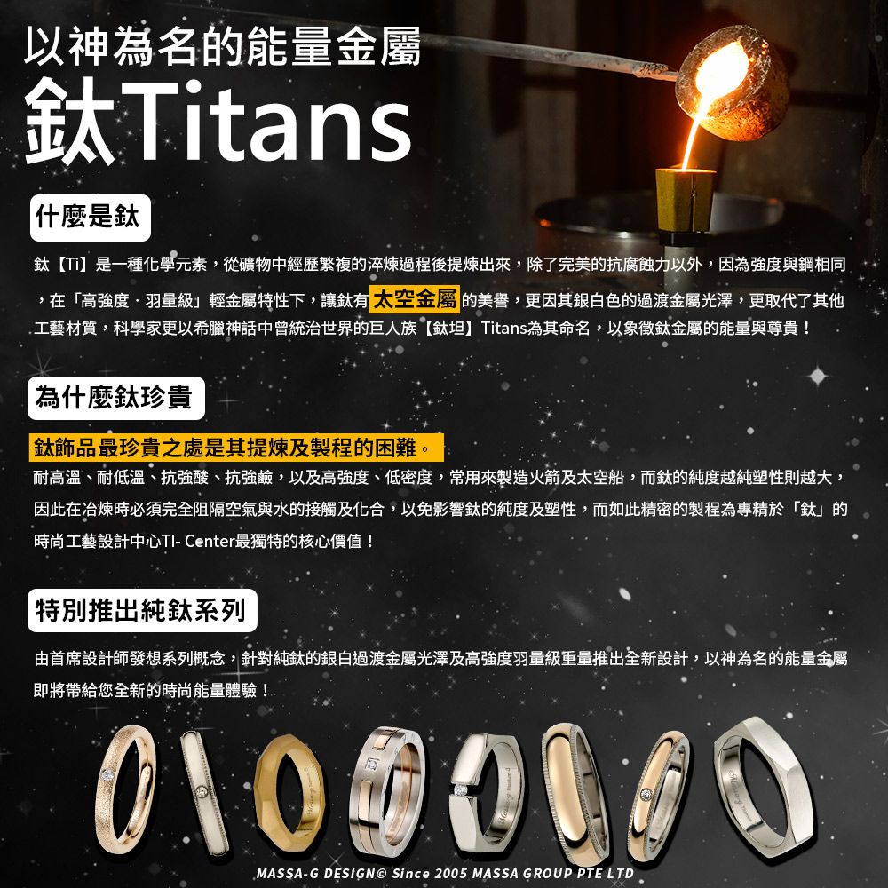 以神為名的能量金屬Titans什麼是【Ti是一種化學元素,從礦物中經歷繁複的淬煉過程後出來,除了完美的抗腐蝕力以外,因為強度與鋼相同,在高強度羽量級」輕金屬特性下,讓有 太空金屬 的美譽,更因其銀白色的過渡金屬光澤,更取代了其他工藝材質,科學家更以希臘神話中曾統治世界的巨人族【鈦 Titans為其命名,以象徵鈦金屬的能量與尊貴!為什麼鈦珍貴「鈦飾品最珍貴之處是其提煉及製程的困難。耐高溫、耐低溫、抗強酸、抗強鹼,以及高強度、低密度,常用來製造火箭及太空船,而鈦的純度越純塑性則越大,因此在冶煉時必須完全阻隔空氣與水的接觸及化合,以免影響鈦的純度及塑性,而如此精密的製程為專精於「鈦」的時尚工藝設計中心TI- Center最獨特的核心價值!特別推出純鈦系列由首席設計師發想系列概念,針對純鈦的銀白過渡金屬光澤及高強度羽量級重量推出全新設計,以神為名的能量金屬即將帶給您全新的時尚能量體驗!       0MASSA-G DESIGN Since 2005 MASSA GROUP PTE LTD