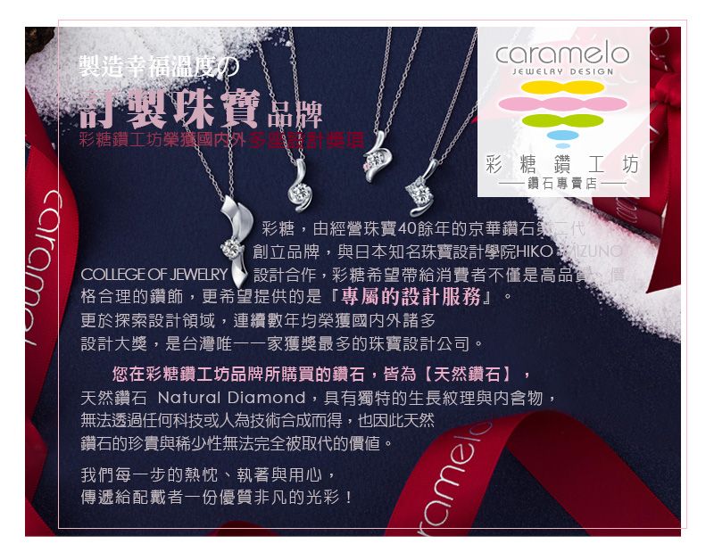 造幸福溫度の製珠寶品彩糖鑽工坊榮獲國內外COLLEGE OF JEWELRYcarameloJEWELAY DESIGN彩糖鑽工坊鑽石專賣店彩糖由經營珠寶40餘年的京華鑽石創立品牌,與日本知名珠寶設計學院HIKO UNO,設計合作,彩糖希望帶給消費者不僅是高格合理的鑽飾,更希望提供的是「專屬的設計服務』更於探索設計領域,連續數年均榮獲國內外諸多設計大獎,是台灣唯一一家獲獎最多的珠寶設計公司。您在彩糖鑽工坊品牌所購買的鑽石,皆為【天然鑽石】,天然鑽石 Natural Diamond,具有獨特的生長紋理與內含物,無法透過任何科技或人為技術合成而得,也因此天然鑽石的珍貴與稀少性無法完全被取代的價值。我們每一步的熱忱、執著與用心,傳遞給配戴者一份優質非凡的光彩!amel