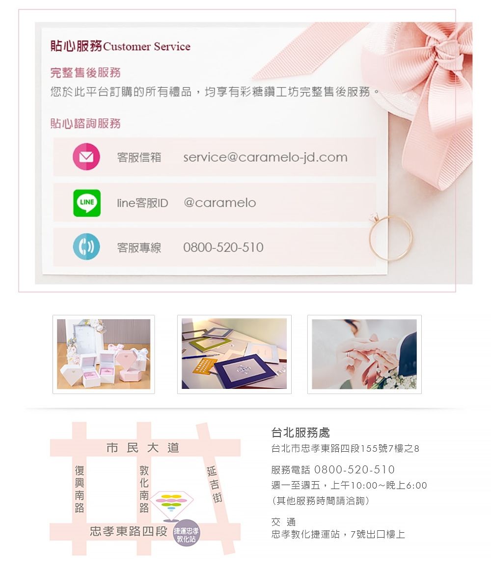 貼心服務 Customer Service完整售後服務您於此平台訂購的所有禮品,均享有彩糖鑽工坊完整售後服務。貼心諮詢服務客服信箱service@caramelo-jd.comLINEline客服ID @caramelo客服專線0800-520-510市民大道 南路忠孝東路四段敦化站台北服務處台北市忠孝東路四段155號7樓之8服務電話 0800-520-510週一至週五,上午10:00~晚上6:00(其他服務時間請洽詢)交通忠孝敦化捷運站,7號出口樓上