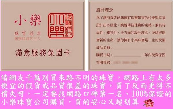 設計理念小樂 設計珠寶代言人為了讓消費者能夠擁有珠寶帶來的快樂與幸福設計出多樣化,跳脫傳統珠寶的束縛,兼具時尙性、獨特性、全方面的設計理念,並賦與珠寶新的生命,讓你擁有小樂珠寶是一生的快樂商品名稱:滿意服務保固卡購買日期:客服專線:二年內免費保固請網友千萬別買來路不明的珠寶,網路上有太多便宜的假貨或品質很差的珠寶,買了反而更得不償失呀,一定要找網路口碑第一名、100%保證的小樂珠寶公司購買,買的安心又超划算