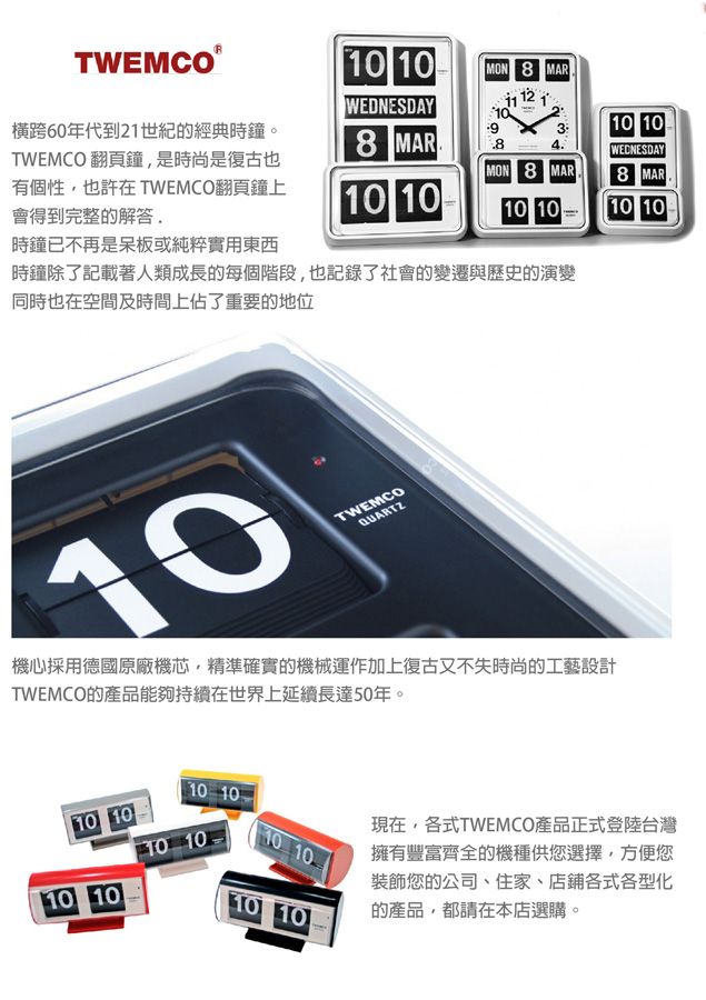 10 10MON 8 MAR12WEDNESDAY橫跨60年代到21世紀的經典時鐘。TWEMCO翻頁鐘是時尚是復古也有個性也許在 TWEMCO翻頁鐘上會得到完整的解答10 108 MAR4.WEDNESDAYMON 8 MAR8 MAR10 1010 1010 10時鐘已不再是呆板或純粹實用東西時鐘除了記載著人類成長的每個階段,也記錄了社會的變遷與歷史的演變同時也在空間及時間上佔了重要的地位10TWEMCOQUARTZ機心採用德國原廠機芯,精準確實的機械運作加上復古又不失時尚的工藝設計TWEMCO的產品能夠持續在世界上延續長達50年。10 1010 1010 1010 1010 1010 10現在,各式TWEMCO產品正式登陸台灣擁有豐富齊全的機種供您選擇,方便您裝飾您的公司、住家、店鋪各式各型化的產品,都請在本店選購。