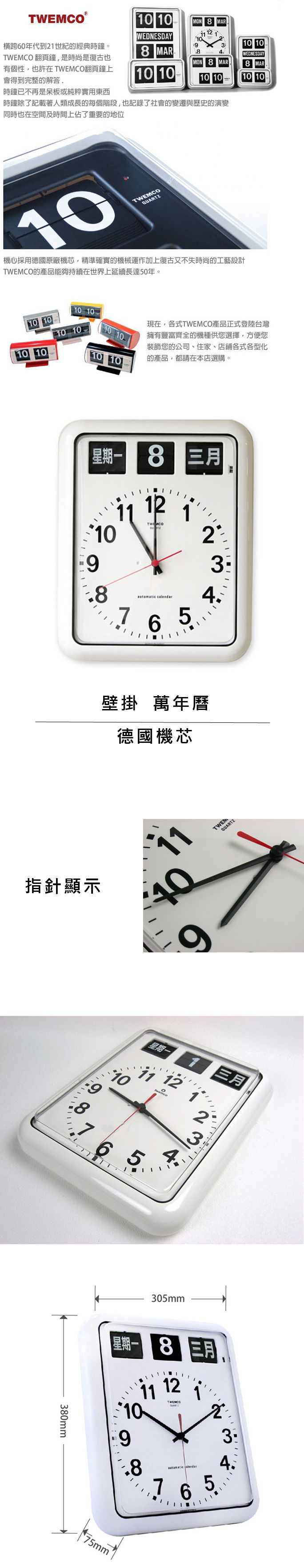TWEMCO0 10MON  MARWEDNESDAY 12 110横跨60年代到21世紀的經典時鐘。TWEMCO 翻頁鐘是時尚是復古也有個性也許在 TWEMCO翻頁鐘上會得到完整的解答310 108 MARWEDNESDAYMON 8 MAR8 MAR10 1010 1010 10時鐘已不再是呆板或純粹實用東西時鐘除了記載著人類成長的每個階段,也記錄了社會的變遷與歷史的演變同時也在空間及時間上佔了重要的地位10TWEMCOQUARTZ機心採用德國原廠機芯,精準確實的機械運作加上復古又不失時尚的工藝設計TWEMCO的產品能夠持續在世界上延續長達50年。10 1010 10現在,各式TWEMCO產品正式登陸台灣擁有豐富齊全的機種供您選擇,方便您裝飾您的公司、住家、店鋪各式各型化的產品,都請在本店選購。10 1010 1010星期一 8 三月121109 calendar2334壁掛 萬年曆德國機芯指針顯示40TWEMQUARTZ6星期一 12 14765380mm三月23305mm星期一8 三月11 121034.98 765