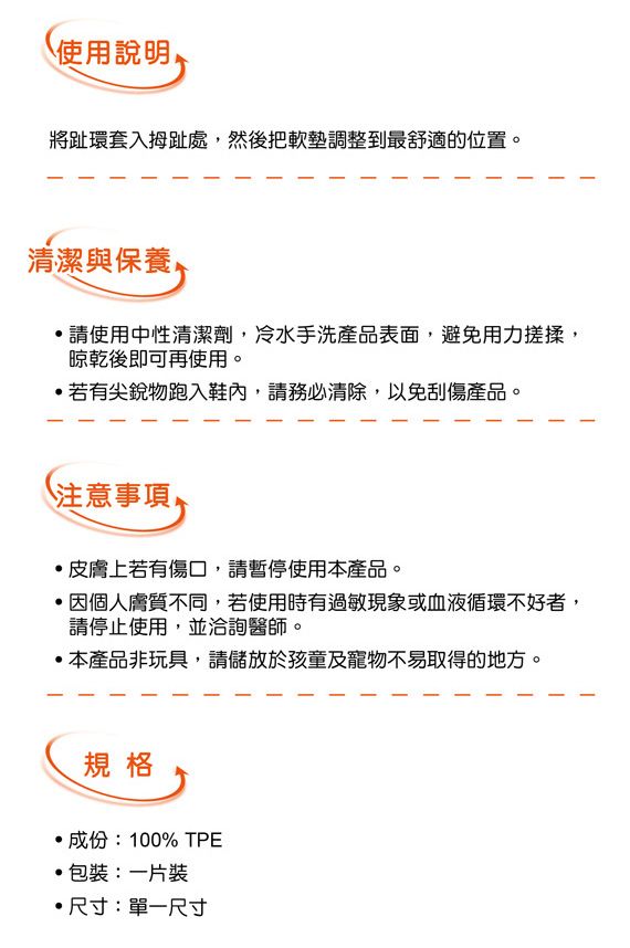 使用說明將趾環套入拇趾處然後把軟墊調整到最舒適的位置。清潔與保養請使用中性清潔劑,冷水手洗產品表面,避免用力搓揉,晾乾後即可再使用。若有尖銳物跑入鞋內,請務必清除,以免刮傷產品。注意事項皮膚上若有傷口,請暫停使用本產品。,個人膚質不同,若使用時有過敏現象或血液循環不好者,請停止使用,並洽詢醫師。本產品非玩具,請儲放於孩童及寵物不易取得的地方。規格成份:100% TPE包裝:一片裝尺寸:單一尺寸