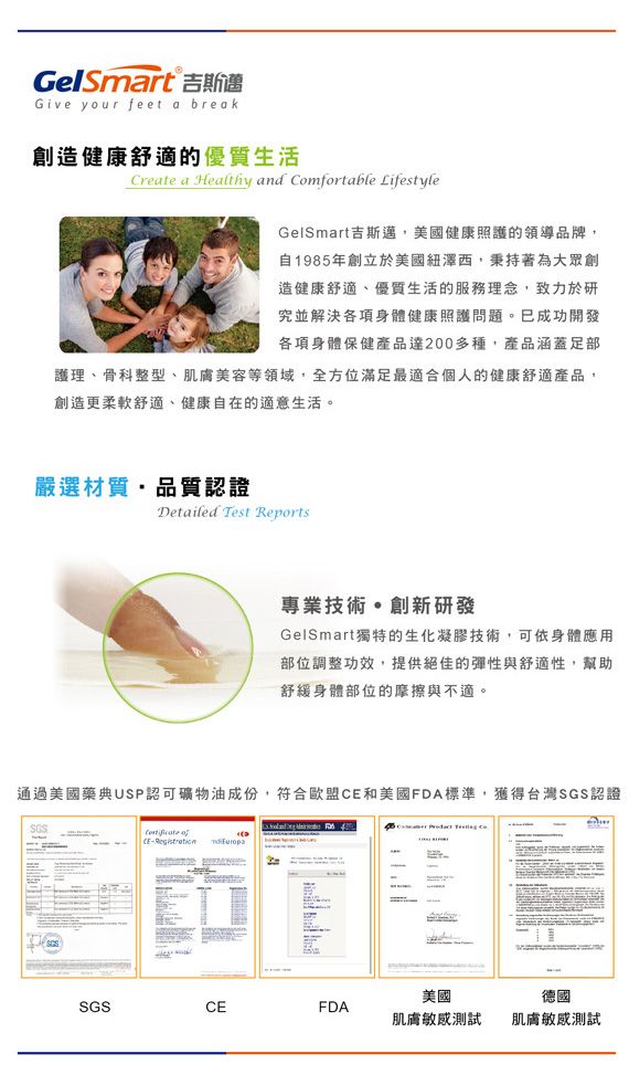 GelSmart 吉斯選Give your feet a break創造健康舒適的優質生活Create a Healthy and Comfortable LifestyleGelSmart吉斯邁美國健康照護的領導品牌自1985年創立於美國紐澤西,秉持著為大眾創造健康舒適、優質生活的服務理念,致力於研究並解決各項身體健康照護問題已成功開發各項身體保健產品200多種,產品涵蓋護理、骨科整型、肌膚美容等領域,全方位滿足最適合個人的健康舒適產品,創造更柔軟舒適、健康自在的適意生活。嚴選材質,品質認證Detailed Test Reports專業技術。創新研發GelSmart獨特的生化凝膠技術,可依身體應用部位調整功效,提供絕佳的彈性與舒適性,幫助舒緩身體部位的摩擦與不適。通過美國藥典USP認可礦物油成份,符合歐盟和美國FDA標準,獲得台灣SGS認證SGS CE- SGSCEFDA美國肌膚敏感測試德國肌膚敏感測試