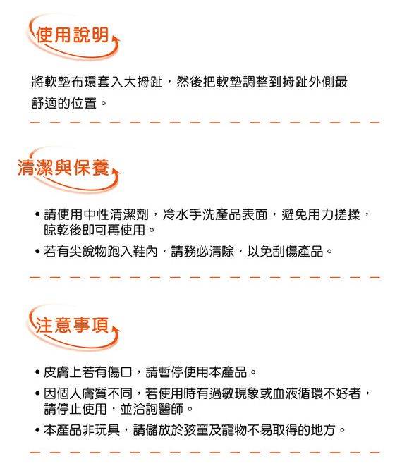 使用說明將軟墊布環套入大拇趾然後把軟墊調整到拇趾外側最舒適的位置。清潔與保養,,請使用中性清潔劑,冷水手洗產品表面,避免用力搓揉,晾乾後即可再使用。若有尖銳物跑入鞋內,請務必清除,以免刮傷產品。注意事項皮膚上若有傷口,請暫停使用本產品。 因個人膚質不同,若使用時有過敏現象或血液循環不好者,請停止使用,並洽詢醫師。本產品非玩具,請儲放於孩童及寵物不易取得的地方。