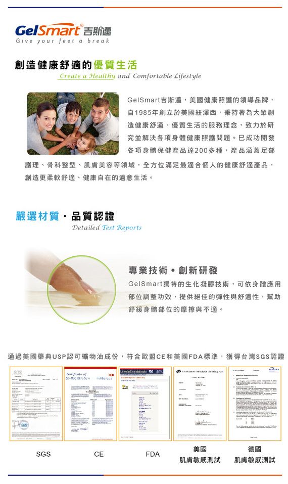 GelSmart 吉斯邁Give your feet a break創造健康舒適的優質生活Create a Healthy and mfortable LifestyleGelSmart吉斯邁美國健康照護的領導品牌,自198年創立於美國紐澤西,秉持著為大眾創造健康舒適、優質生活的服務理念,致力於研究並解決各項身體健康照護問題。已成功開發各項身體保健產品多種,產品涵蓋護理、骨科整型、肌膚美容等領域,全方位滿足最適合個人的健康舒適產品,創造更柔軟舒適、健康自在的適意生活。嚴選材質,品質認證Detailed Test Reports專業技術創新研發GelSmart獨特的生化凝膠技術,可依身體應用部位調整功效,提供絕佳的彈性與舒適性,幫助舒緩身體部位的摩擦與不適。通過美國藥典USP認可礦物油成份,符合歐盟和美國FDA標準,獲得台灣SGS認證SGS CE5   CoSGSCEFDA美國肌膚測試德國肌膚敏感測試