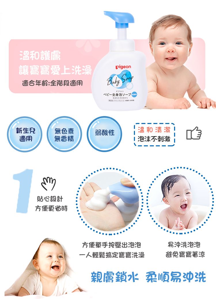 溫和護膚讓寶寶愛上洗澡適合年齡:全階段適用pigeonBabyビジョン新生兒無色素弱酸性溫和清潔適用無香精 泡沫不刺激1貼心設計方便更省時方便單手按壓出泡泡一人輕鬆搞定寶寶洗澡易沖洗泡泡避免寶寶著涼親膚鎖水 柔順易沖洗