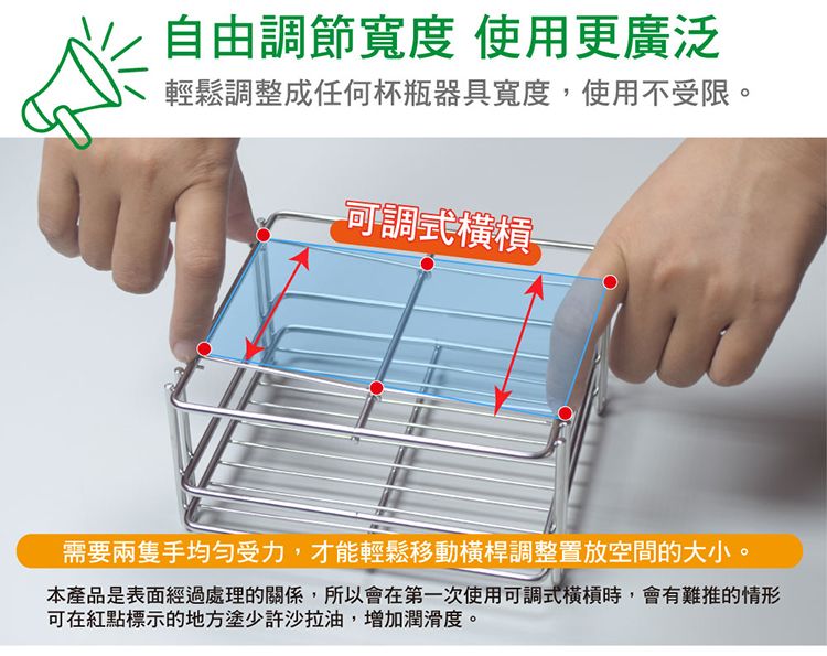 自由調節寬度 使用更廣泛輕鬆調整成任何杯瓶器具寬度,使用不受限。可調式需要兩隻手均匀受力,才能輕鬆移動橫桿調整置放空間的大小。本產品是表面經過處理的關係,所以會在第一次使用可調式橫槓時,會有難推的情形可在紅點標示的地方塗少許沙拉油,增加潤滑度。