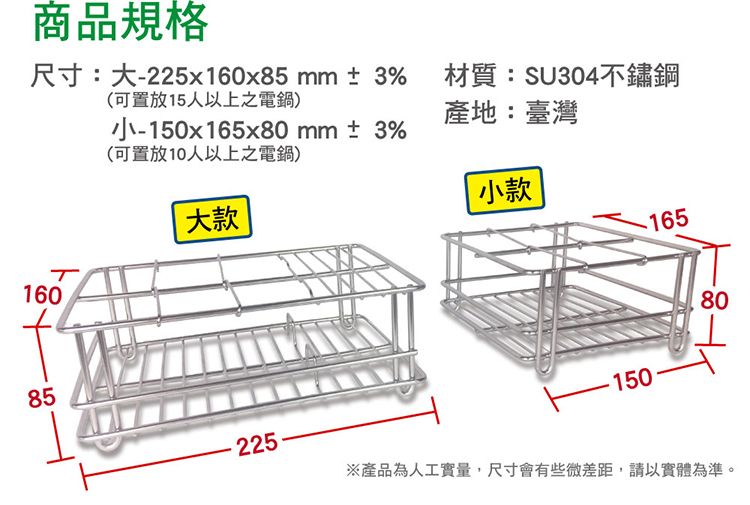 商品規格(可置放15人以上之電鍋)尺寸:大-225x160x85 mm±3% 材質:SU304不鏽鋼小-150x165x80mm±3%(可置放10人以上之電鍋)產地:臺灣小款160大款16585225-15080※產品為人工實量,尺寸會有些微差距,請以實體為準。