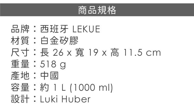 商品規格品牌西班牙 LEKUE材質:白金矽膠尺寸:長 26 寬19x高11.5 cm重量:518g產地:中國容量:  (1000 ml)設計:Luki Huber