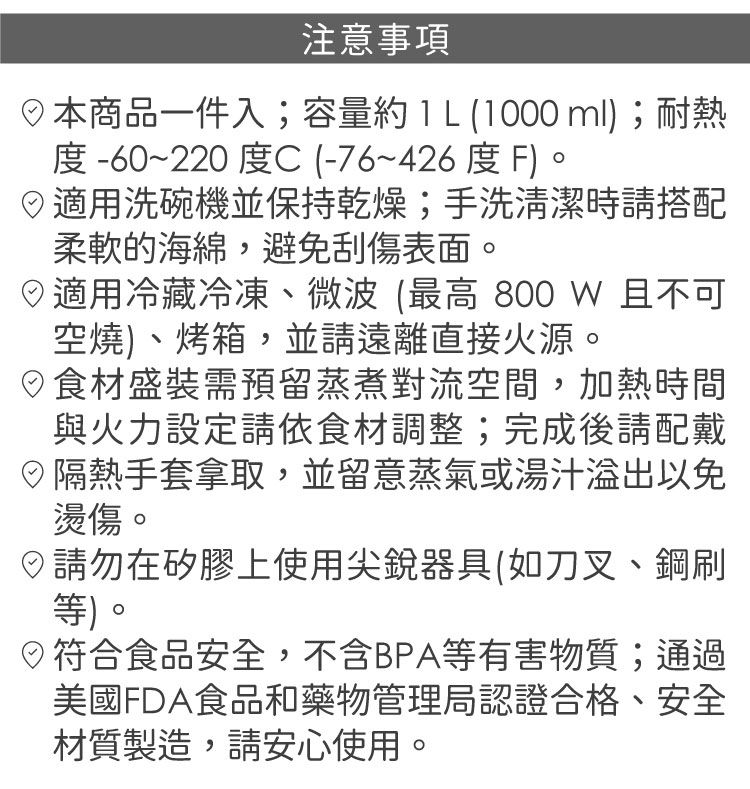 注意事項本商品一件入;容量  L (1000 ml;耐熱度-60~220度C(-76~426度F)適用洗碗機並保持乾燥;手洗清潔時請搭配柔軟的海綿,避免刮傷表面。適用冷藏冷凍、微波(最高 800 W 且不可空燒)、烤箱,並請遠離直接火源。食材盛裝需預留蒸煮對流空間,加熱時間與火力設定請依食材調整;完成後請配戴隔熱手套拿取,並留意蒸氣或湯汁以免燙傷。請勿在矽膠上使用尖銳器具(如刀叉、鋼刷等)。◎符合食品安全,不含BPA等有害物質;通過美國FDA食品和藥物管理局認證合格、安全材質製造,請安心使用。