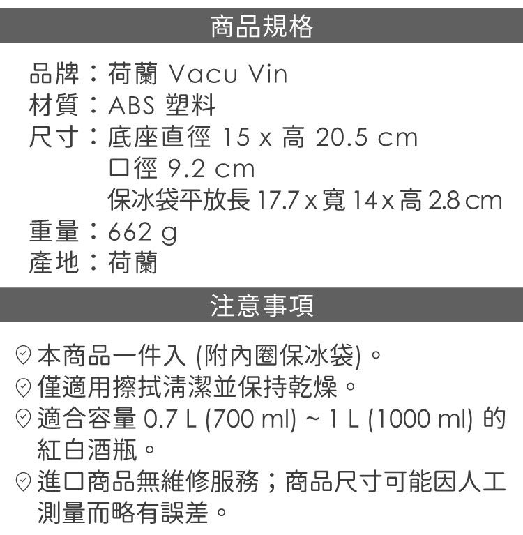 商品規格品牌:荷蘭 Vacu Vin材質:ABS 塑料尺寸:底座直徑15 x 高20.5 cm口徑 9.2 cm保冰袋平放長17.7x寬高 2.8 cm重量:662g產地:荷蘭注意事項本商品一件入(附內圈保冰袋)僅適用擦拭清潔並保持乾燥。適合容量0.7L(700ml)~IL (1000ml)的紅白酒瓶。進口商品無維修服務;商品尺寸可能因人工測量而略有誤差。