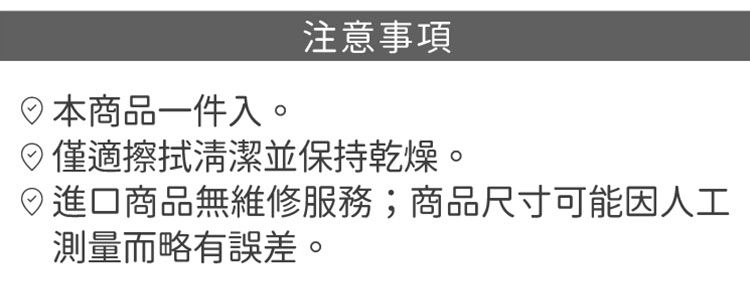 商品一件入。注意事項僅適擦拭清潔並保持乾燥。進口商品無維修服務;商品尺寸可能因人工測量而略有誤差。