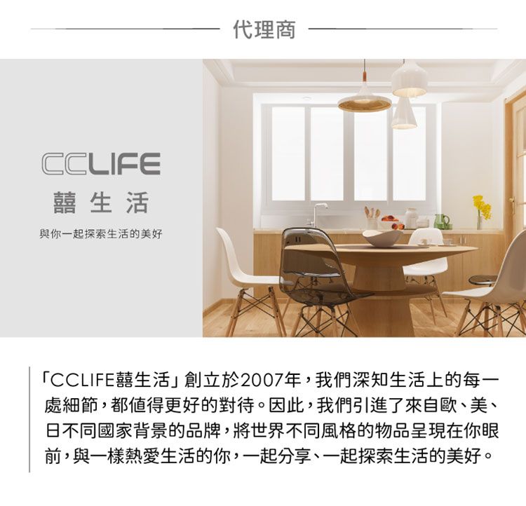 CCLIFE囍生活與你一起探索生活的美好代理商「CCLIFE囍生活」創立於2007年,我們深知生活上的每一處細節,都值得更好的對待。因此,我們引進了來自歐、美、日不同國家背景的品牌,將世界不同風格的物品呈現在你眼前,與一樣熱愛生活的你,一起分享、一起探索生活的美好。