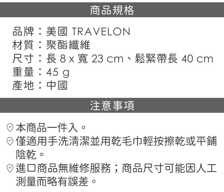 商品規格品牌:美國 TRAVELON材質:聚酯纖維尺寸:8x寬23cm、鬆緊長 40 cm重量:45g產地:中國本商品一件入。注意事項僅適用手洗清潔並用乾毛巾輕按擦乾或陰乾。日進口商品無維修服務;商品尺寸可能因人工測量而略有誤差。