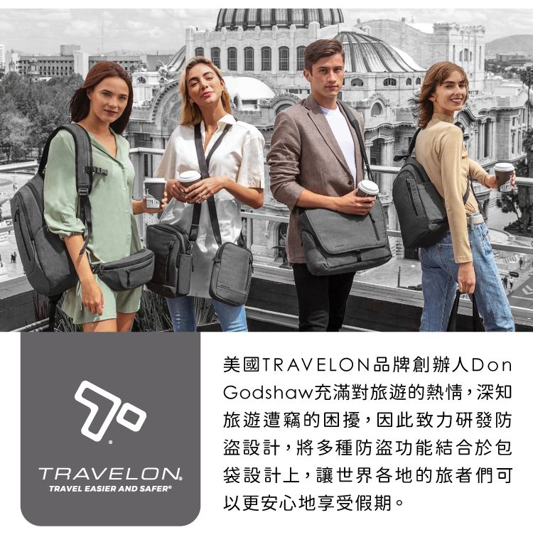 TRAVELONTRAVEL EASIER AND SAFER美國TRAVELON品牌創辦人DonGodshaw充滿對旅遊的熱情,深知旅遊遭竊的困擾,因此致力研發防盜設計,將多種防盜功能結合於包袋設計上,讓世界各地的旅者們可以更安心地享受假期。