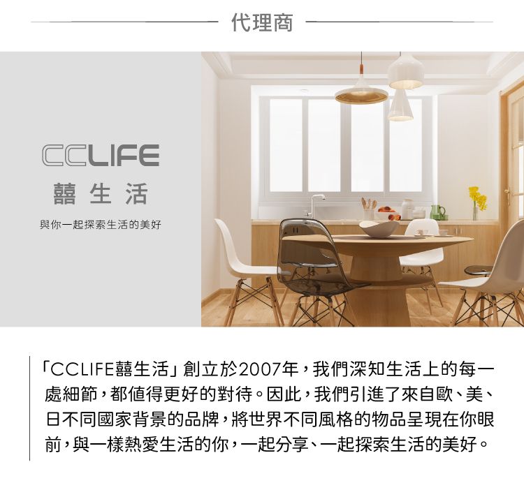 CCLIFE囍生活與你一起探索生活的美好代理商「CCLIFE囍生活」創立於2007年,我們深知生活上的每一處細節,都值得更好的對待。因此,我們引進了來自歐、美、日不同國家背景的品牌,將世界不同風格的物品呈現在你眼前,與一樣熱愛生活的你,一起分享、一起探索生活的美好。