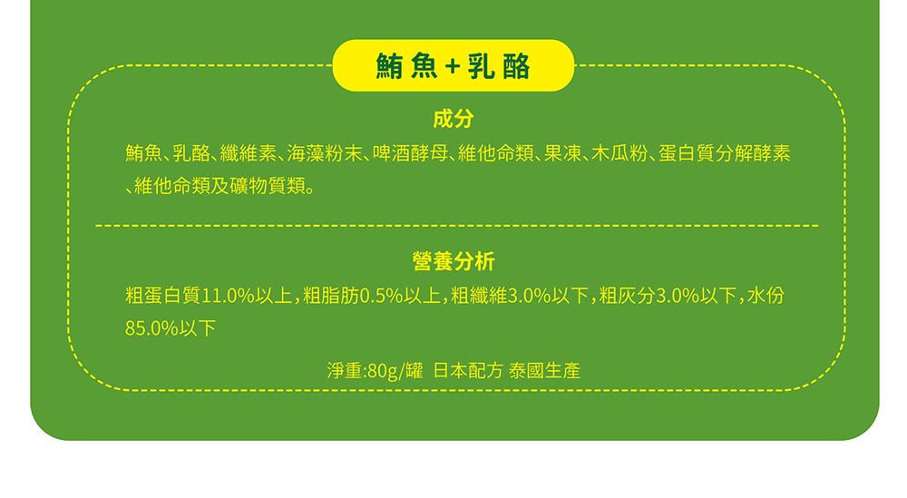 鮪魚+乳酪成分鮪魚乳酪纖維素、海藻粉末、啤酒酵母、維他命類、果凍、木瓜粉、蛋白質分解酵素維他命類及礦物質類。營養分析粗蛋白質11.0%以上,粗脂肪0.5%以上,粗纖維3.0%以下,粗灰分3.0%以下,水份85.0%以下淨重:80g/罐 日本配方 泰國生產