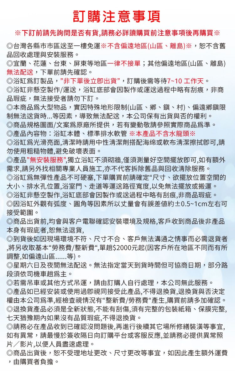 訂購注意事項下訂前請先詢問是否有貨請務必詳讀購買前注意事項後再購買台灣各縣市市區送至一樓免運不含偏遠地區(山區、離島)※,不含舊品回收處理與安裝服務。宜蘭、花蓮、台東、屏東等地區一律不接單;其他偏遠地區(山區、離島)無法配送,下單前請先確認。浴缸訂製品,”非下單後立即出貨,訂購後需等待7~10工作天。◎浴缸非懸空製作/運送,浴缸底部會因製作或運送過程中略有刮痕,非商品,無法接受者請勿下訂。◎本商品大型物品,實因特殊地形限制(山區、鄉、鎮、村)、偏遠鄉鎮限制無法等因素,導致無法配送,本公司保有出貨與否的權利。◎商品規格圖面/文案原廠所提供,若有變動敬請參照實際商品。◎產品內容物:浴缸本體、標準排水軟管 ※本產品不含水龍頭※◎浴缸光滑亮面,清潔時請用中性清潔劑搭配海绵或軟布清潔,請勿使用粗糙物體,避免破壞表面。◎產品”無安裝服務”,獨立浴缸不須砌牆,僅須測量好空間擺放,如有額外需求,請另外找相關專業人員施工,亦不代客拆除舊品與回收清除服務。◎浴缸無彈性產品不可硬塞,下單購買前請確定“尺寸、欲擺放位置空間的大小、排水孔位置,浴室門、走道等運送路徑寬度,以免無法擺放或搬運。◎浴缸非懸空製作,浴缸底部會因製作或送過程中略有刮痕,非商品瑕疵。◎因浴缸外觀有弧度、圓角等因素所以丈量會有誤差約±0.5~1cm左右可接受範圍。◎商品出貨前,均會與客戶電聯確認安裝環境及規格,客戶收到商品後非產品本身有瑕疵者,恕無法退貨,◎到貨後如因現場環境不符、尺寸不合、客戶無法溝通之情事而必需退貨者,將另收取基本“勞務費/整新費“,單00元起(因客戶所在地區不同而有所調整,如偏遠山區等)。◎星期六日及夜間無法配送。無法指定當天到貨時間但可協商日期,部分路段須依司機車趟。◎若需吊車或其他方式吊運,請由訂購人自行處理,本公司無此服務。◎產品如已經安装或使用過視同接受此產品,不得退換貨,退換貨與否決定權由本公司為準,經檢查視情況有“整新費/勞務費“產生,購買前請多加確認。◎退換貨產品必須是全新狀態,不能有刮傷,須有完整的包裝紙箱、保膜完整,七天猶豫期內如果沒有品質瑕疵,不得退換貨。◎請務必在產品收到已確認沒問題後,再進行後續場所修繕裝潢等事宜,如有異常,請最慢於簽收隔日向訂購平台或客服反應,並請務必提供異常照片/影片,以便人員盡速處理。◎商品出貨後,恕不受理地址更改、尺寸更改等事宜,如因此產生額外運費,由購買者負擔。