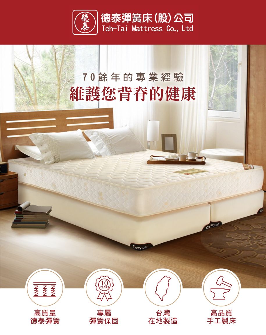 德泰彈簧床(股)公司泰Teh-Tai Mattress Co., Ltd70餘年的專業經驗維護您背脊的健康10YEARSCozywell高質量專屬德泰彈簧彈簧保固台灣在地製造高品質手工製床