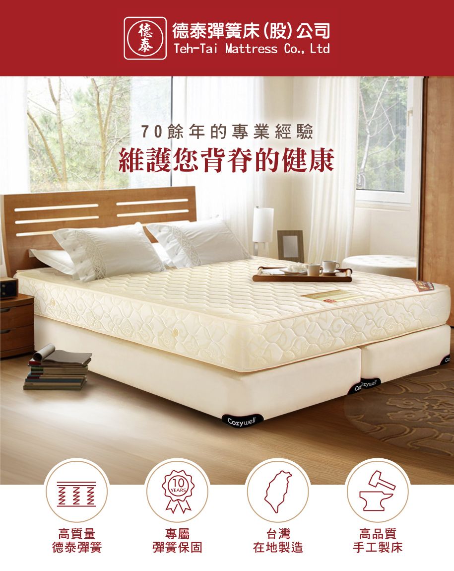 10YEARS 德泰彈簧床(股)公司泰Teh-Tai Mattress Co., Ltd70餘年的專業經驗維護您背脊的健康Cozywell高質量專屬德泰彈簧彈簧保固台灣在地製造高品質手工製床