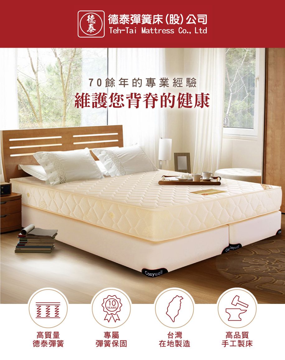 德泰彈簧床(股)公司泰Teh-Tai Mattress Co., Ltd70餘年的專業經驗維護您背脊的健康10YEARSCozywell高質量專屬德泰彈簧彈簧保固台灣在地製造高品質手工製床