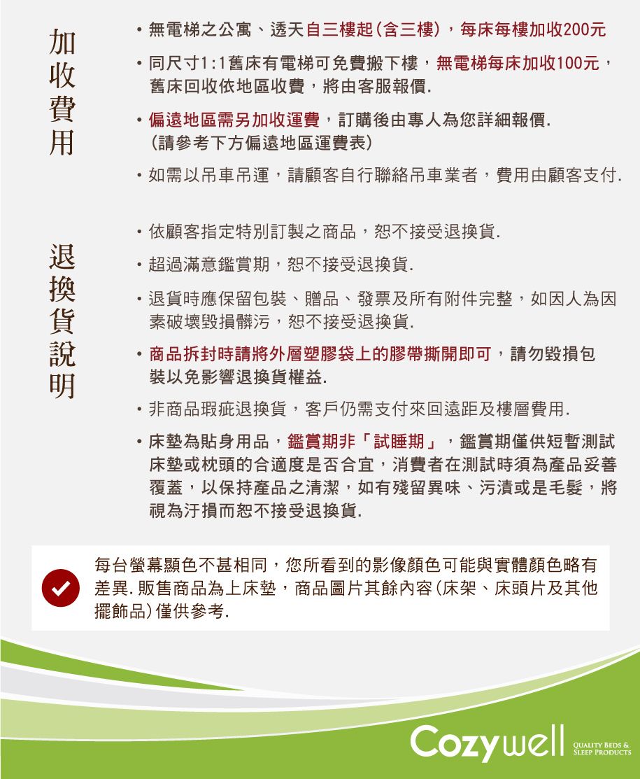 無電梯公寓、透天自三樓起(含三樓),每床每樓200元同尺寸1:1舊床有電梯可免費搬下樓,無電梯每床加收100元,舊床回收依地區收費,將由客服報價偏遠地區需另加收運費,訂購後由專人為您詳細報價(請參考下方偏遠地區運費表)如需以吊車吊運,請顧客自行聯絡吊車業者,由顧客支付依顧客指定特別訂製之商品,恕不接受.超過滿意鑑賞期,恕不接受退換貨.退貨時應保留包裝、贈品、發票及所有附件完整,如因人為因素破壞毀損髒污,恕不接受退換貨.商品拆封時請將外層塑膠袋上的膠帶撕開即可,請勿毀損包裝以免影響退換貨權益.非商品瑕疵退換貨,客戶仍需支付來回遠距及樓層費用.床墊為貼身用品,鑑賞期非「試睡期」,鑑賞期僅供短暫測試床墊或枕頭的合適度是否合宜,消費者在測試時須為產品妥善覆蓋,以保持產品之清潔,如有殘留異味、污漬或是毛髮,將視為汙損而恕不接受退換貨.每台螢幕顯色不甚相同,您所看到的影像顏色可能與實體顏色略有差異.販售商品為上床墊,商品圖片其餘內容(床架、床頭片及其他擺飾品)僅供參考.加收費用退換貨CozywellQUALITY BEDS &SLEEP PRODUCTS